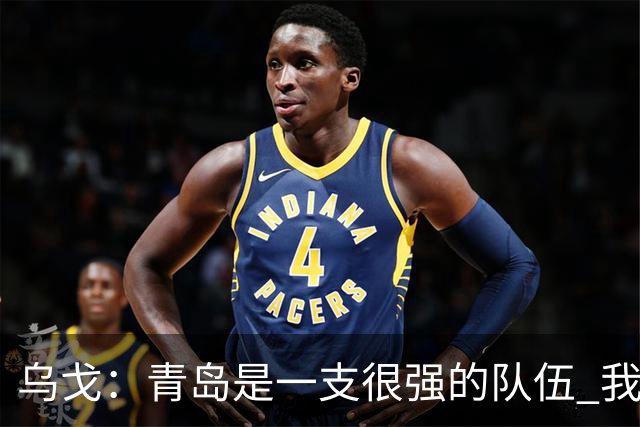 乌戈：青岛是一支很强的队伍 我们两队一直是激烈的对手