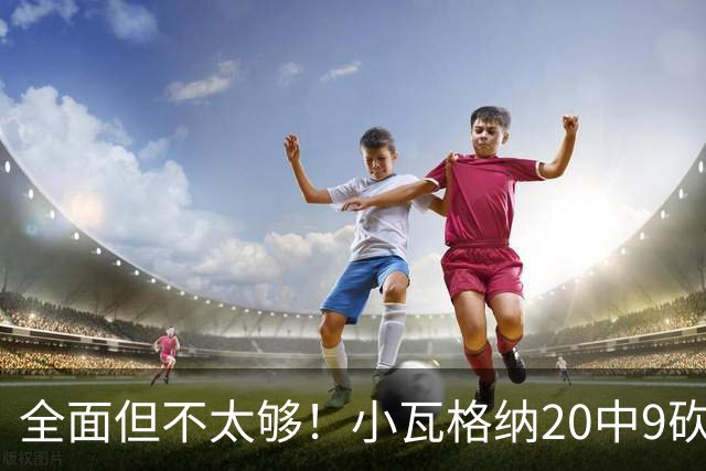 全面但不太够！小瓦格纳20中9砍下22+6+5 三分失准8投2中