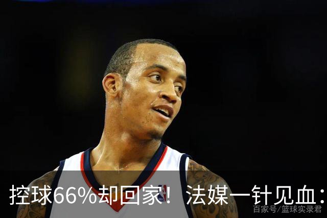 控球66%却回家！法媒一针见血：法国队输在了最致命的一环