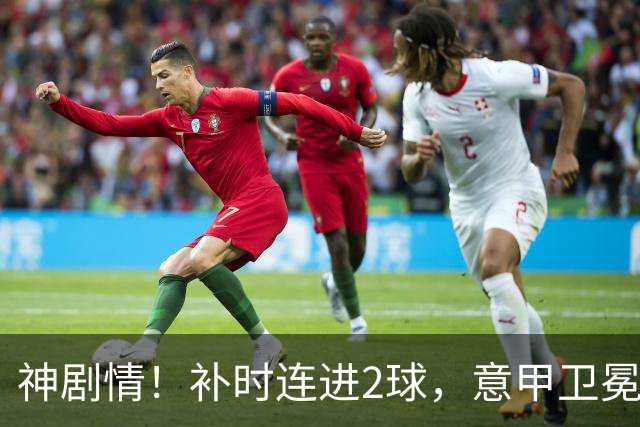 神剧情！补时连进2球，意甲卫冕冠军奇迹逆袭，德赫亚不敢相信