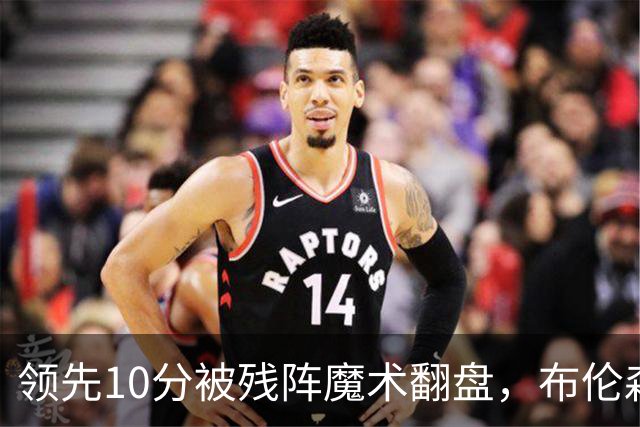 领先10分被残阵魔术翻盘，布伦森末节再失手尼克斯0胜3负