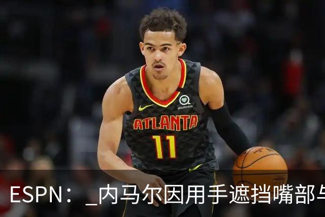 ESPN： 内马尔因用手遮挡嘴部与对手交流被罚下，最多可能停赛6场